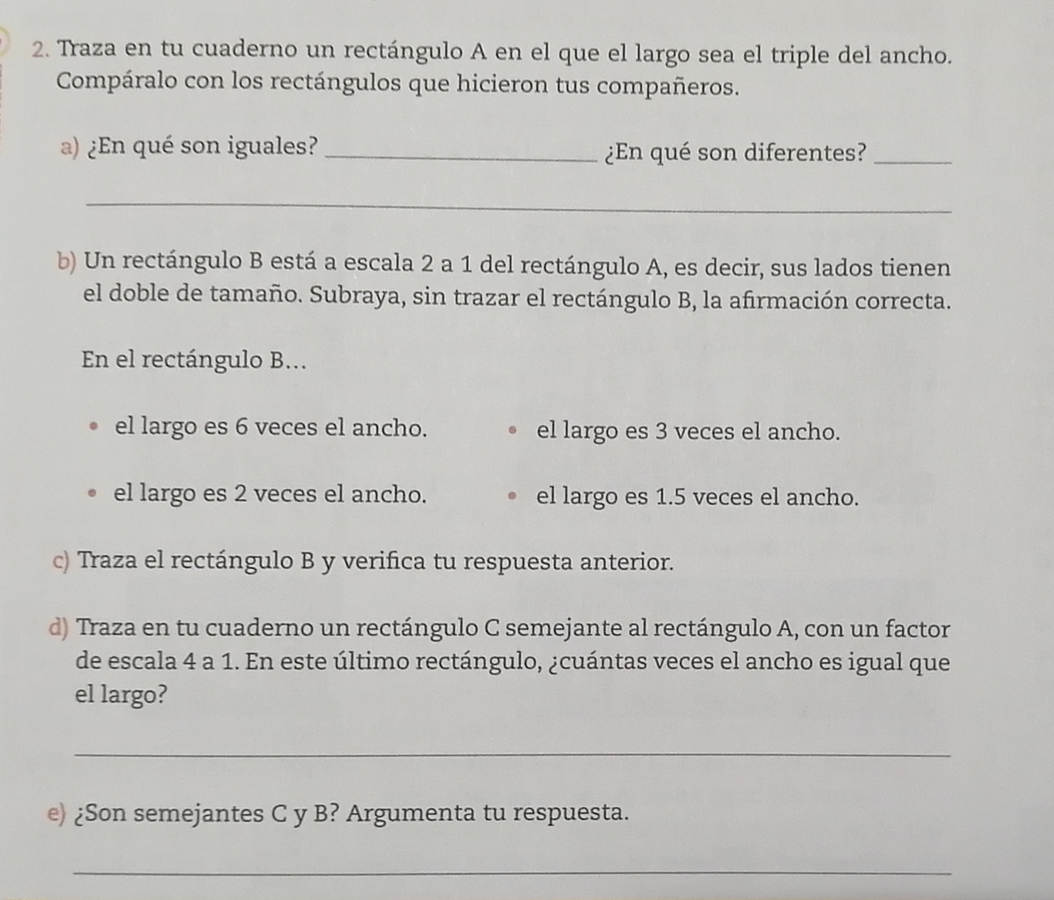 Traza en tu cuaderno un rectángulo A en el que el largo sea el triple del ancho.
Compáralo con los rectángulos que hicieron tus compañeros.
a) En qué son iguales?_
En qué son diferentes?_
_
b) Un rectángulo B está a escala 2 a 1 del rectángulo A, es decir, sus lados tienen
el doble de tamaño. Subraya, sin trazar el rectángulo B, la afirmación correcta.
En el rectángulo B...
el largo es 6 veces el ancho. el largo es 3 veces el ancho.
el largo es 2 veces el ancho. el largo es 1.5 veces el ancho.
c) Traza el rectángulo B y verifica tu respuesta anterior.
d) Traza en tu cuaderno un rectángulo C semejante al rectángulo A, con un factor
de escala 4 a 1. En este último rectángulo, &cuántas veces el ancho es igual que
el largo?
_
e) Son semejantes C y B? Argumenta tu respuesta..
_