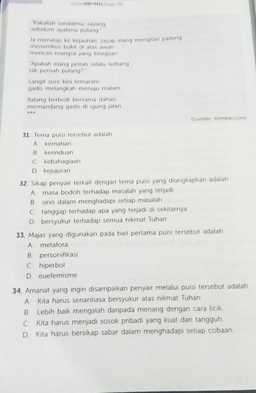 UrKuk SMP/MTs Kelas VIII
"Pakailah sandalmu, sayang.
sebelum ayahmu pulang ."
la menatap ke kejauhan, sayap elang mengitari padang.
menembus bukit di atas awan 
mencari mangsa yang kesepian
*Apakah elang jantan selalu terban
tak pernah pulang?"
Langit sore kini temaram.
gadis melangkah menuju malam
Ilalang berbisik bersama dahan.
memandang gadis di ujung jalan
(Sumber Kompas.com)
31. Tema puisi tersebut adalah
A kematian
B. kerinduan
C kebahagiaan
D. kejujuran
32. Sikap penyair terkait dengan tema puisi yang diungkapkan adalah
A. masa bodoh terhadap masalah yang terjadi
B. sinis dalam menghadapi setiap masalah
C. tanggap terhadap apa yang terjadi di sekitarnya
D. bersyukur terhadap semua nikmat Tuhan
33. Majas yang digunakan pada bait pertama puisi tersebut adalah
A. metafora
B. personifikasi
C. hiperbol
D euefemisme
34. Amanat yang ingin disampaikan penyair melalui puisi tersebut adalah
A. Kita harus senantiasa bersyukur atas nikmat Tuhan
B. Lebih baik mengalah daripada menang dengan cara licik.
C. Kita harus menjadi sosok pribadi yang kuat dan tangguh.
D. Kita harus bersikap sabar dalam menghadapi setiap cobaan.