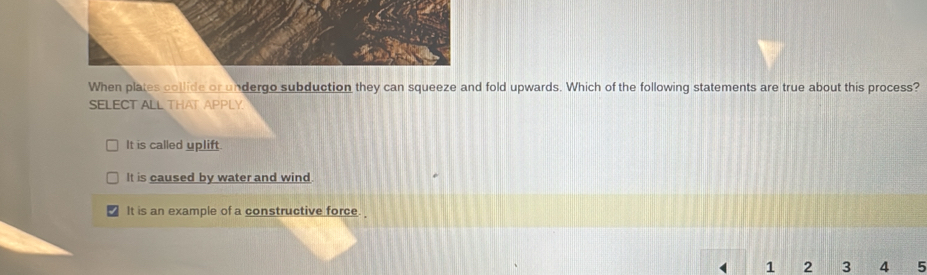 When plates collide or undergo subduction they can squeeze and fold upwards. Which of the following statements are true about this process?
SELECT ALL THAT APPLY.
It is called uplift.
It is caused by water and wind.
It is an example of a constructive force.
1 2 3 4 5