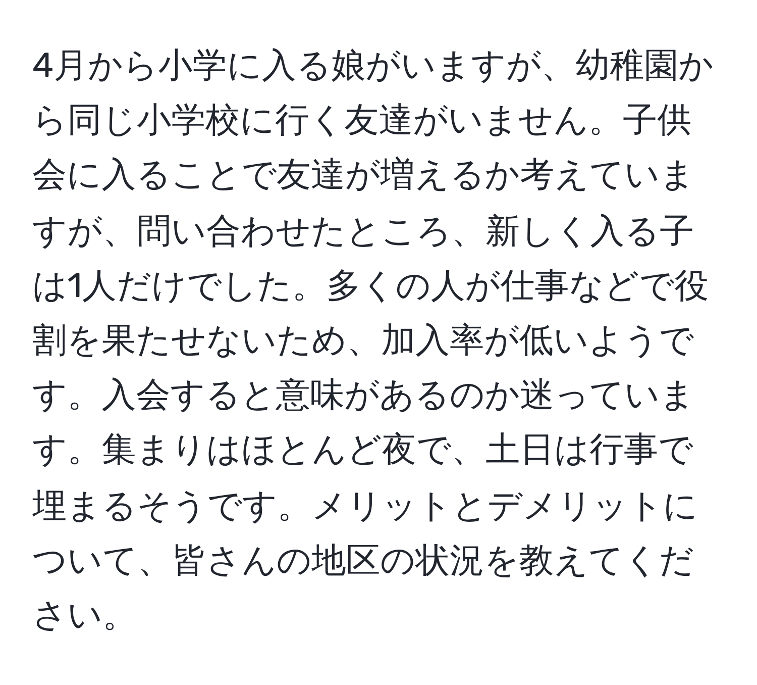 4月から小学に入る娘がいますが、幼稚園から同じ小学校に行く友達がいません。子供会に入ることで友達が増えるか考えていますが、問い合わせたところ、新しく入る子は1人だけでした。多くの人が仕事などで役割を果たせないため、加入率が低いようです。入会すると意味があるのか迷っています。集まりはほとんど夜で、土日は行事で埋まるそうです。メリットとデメリットについて、皆さんの地区の状況を教えてください。