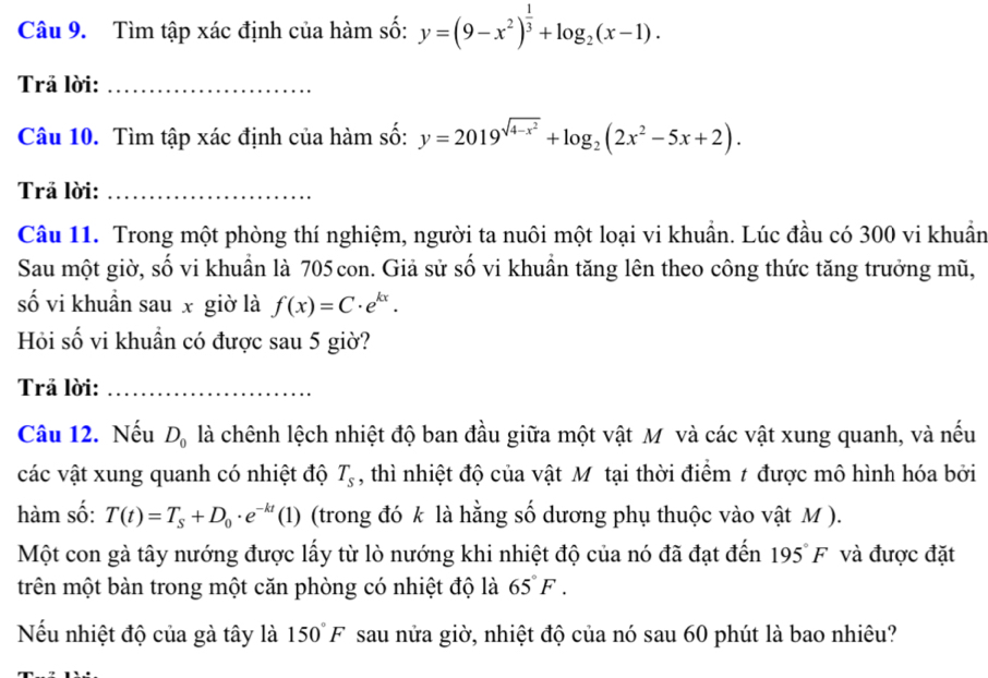 Tìm tập xác định của hàm số: y=(9-x^2)^ 1/3 +log _2(x-1). 
Trã lời:_ 
Câu 10. Tìm tập xác định của hàm số: y=2019^(sqrt(4-x^2))+log _2(2x^2-5x+2). 
Trả lời:_ 
Câu 11. Trong một phòng thí nghiệm, người ta nuôi một loại vi khuẩn. Lúc đầu có 300 vi khuẩn 
Sau một giờ, số vi khuẩn là 705 con. Giả sử số vi khuần tăng lên theo công thức tăng trưởng mũ, 
số vi khuẩn sau x giờ là f(x)=C· e^(kx). 
Hỏi số vi khuẩn có được sau 5 giờ? 
Trả lời:_ 
Câu 12. Nếu D_0 là chênh lệch nhiệt độ ban đầu giữa một vật M và các vật xung quanh, và nếu 
các vật xung quanh có nhiệt độ T_s , thì nhiệt độ của vật Mô tại thời điểm 1 được mô hình hóa bởi 
hàm số: T(t)=T_s+D_0· e^(-kt)(1) (trong đó k là hằng số dương phụ thuộc vào vật M ). 
Một con gà tây nướng được lấy từ lò nướng khi nhiệt độ của nó đã đạt đến 195°F và được đặt 
trên một bàn trong một căn phòng có nhiệt độ là 65°F. 
Nếu nhiệt độ của gà tây là 150°F sau nửa giờ, nhiệt độ của nó sau 60 phút là bao nhiêu?