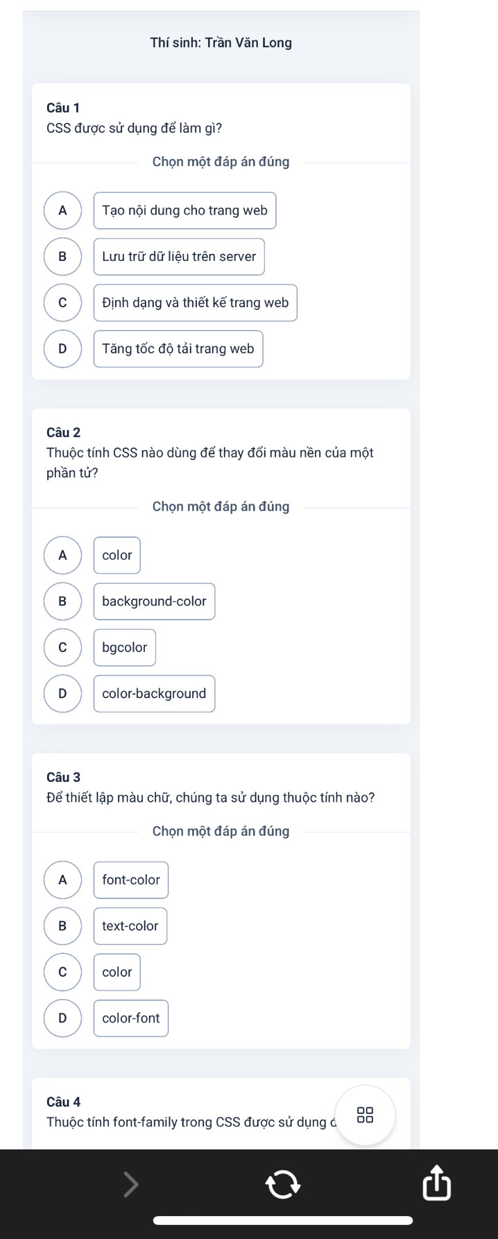 Thí sinh: Trần Văn Long
Câu 1
CSS được sử dụng để làm gì?
Chọn một đáp án đúng
A Tạo nội dung cho trang web
B Lưu trữ dữ liệu trên server
C Định dạng và thiết kế trang web
D Tăng tốc độ tải trang web
Câu 2
Thuộc tính CSS nào dùng để thay đổi màu nền của một
phần tử?
Chọn một đáp án đúng
A color
B background-color
C bgcolor
D color-background
Câu 3
Để thiết lập màu chữ, chúng ta sử dụng thuộc tính nào?
Chọn một đáp án đúng
A font-color
B text-color
C color
D color-font
Câu 4
Thuộc tính font-family trong CSS được sử dụng ả
