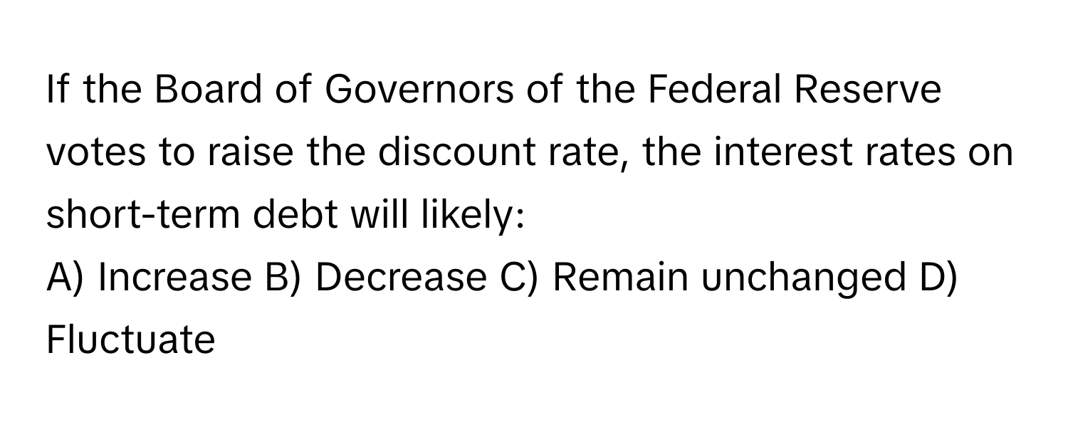 If the Board of Governors of the Federal Reserve votes to raise the discount rate, the interest rates on short-term debt will likely:

A) Increase B) Decrease C) Remain unchanged D) Fluctuate