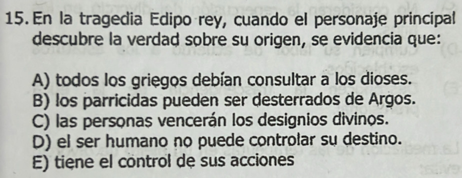 En la tragedia Edipo rey, cuando el personaje principal
descubre la verdad sobre su origen, se evidencia que:
A) todos los griegos debían consultar a los dioses.
B) los parricidas pueden ser desterrados de Argos.
C) las personas vencerán los designios divinos.
D) el ser humano no puede controlar su destino.
E) tiene el control de sus acciones