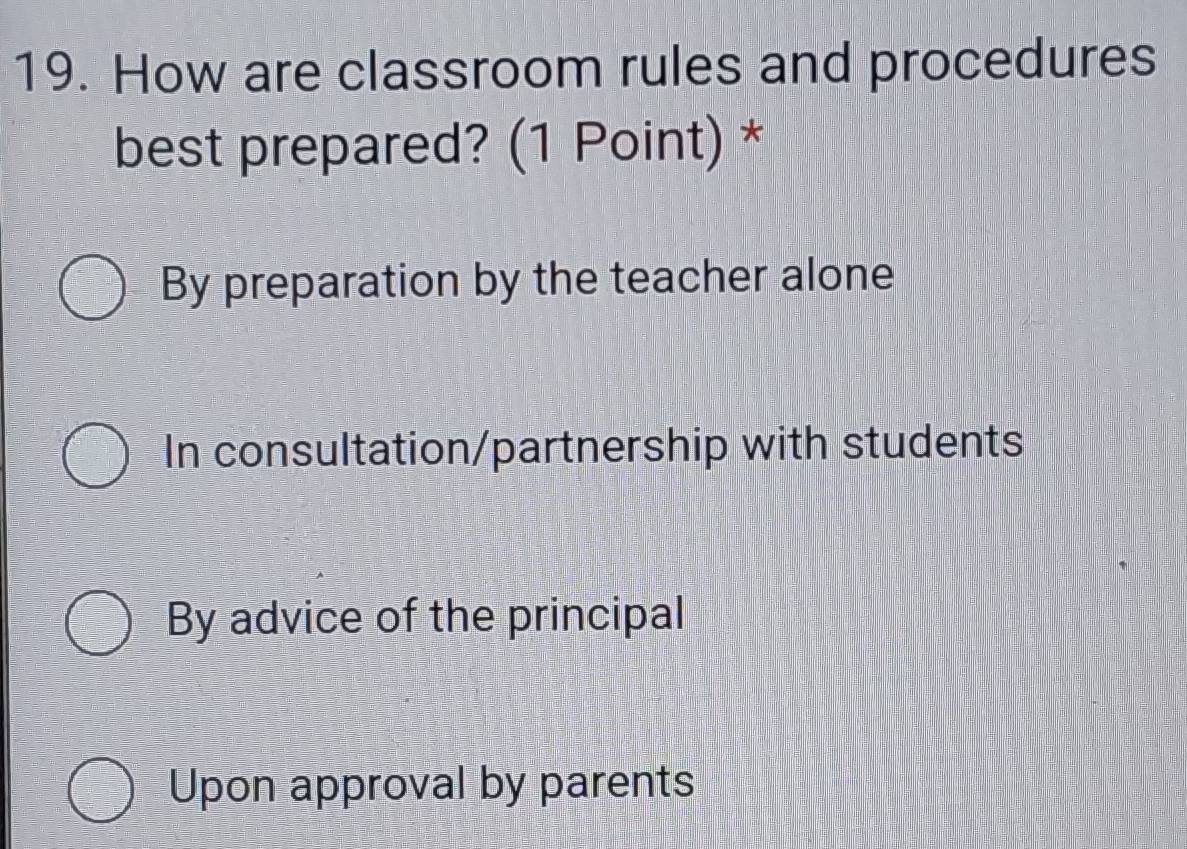 How are classroom rules and procedures
best prepared? (1 Point) *
By preparation by the teacher alone
In consultation/partnership with students
By advice of the principal
Upon approval by parents