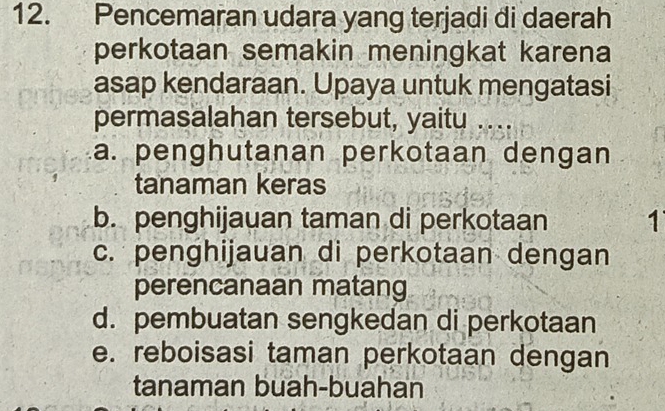 Pencemaran udara yang terjadi di daerah
perkotaan semakin meningkat karena
asap kendaraan. Upaya untuk mengatasi
permasalahan tersebut, yaitu …
a. penghutanan perkotaan dengan
tanaman keras
b. penghijauan taman di perkotaan 1
c. penghijauan di perkotaan dengan
perencanaan matang
d. pembuatan sengkedan di perkotaan
e. reboisasi taman perkotaan dengan
tanaman buah-buahan