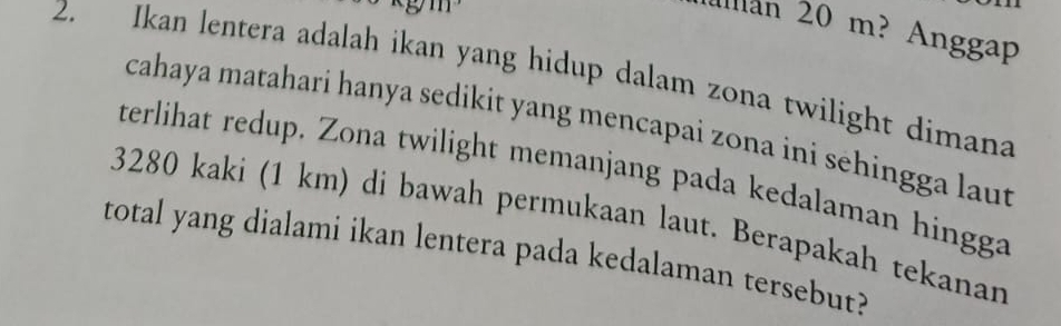 lan 20 m? Anggap 
2. Ikan lentera adalah ikan yang hidup dalam zona twilight dimana 
cahaya matahari hanya sedikit yang mencapai zona ini sehingga laut 
terlihat redup. Zona twilight memanjang pada kedalaman hingga
3280 kaki (1 km) di bawah permukaan laut. Berapakah tekanan 
total yang dialami ikan lentera pada kedalaman tersebut?