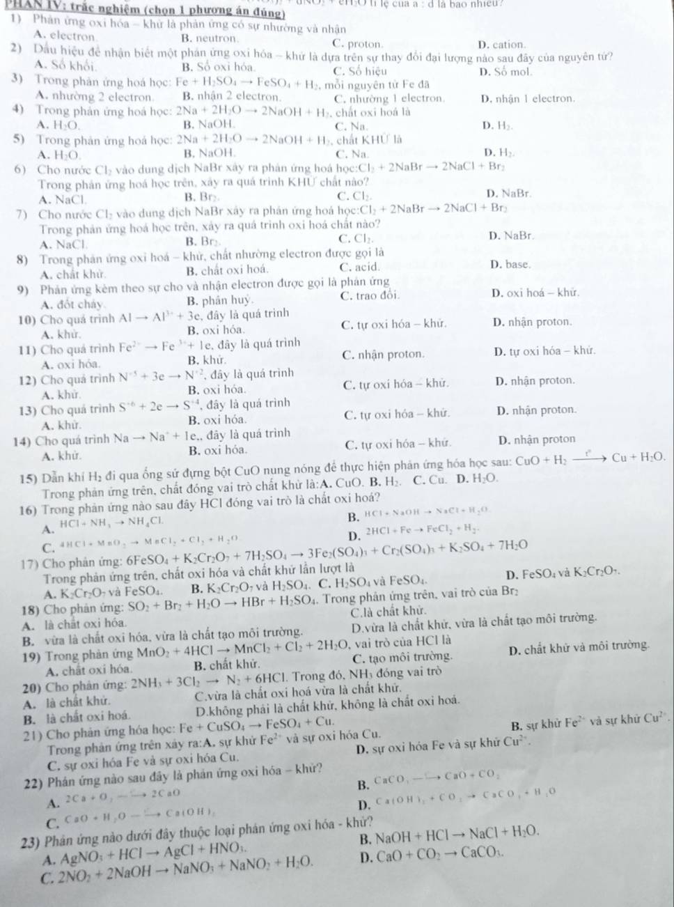 emó u lệ của a:d là bao nhiều .
PHAN IV: trắc nghiệm (chọn 1 phương án đúng)
1) Phản ứng oxi hóa - khử là phản ứng có sự nhường và nhận
A. electron
B. neutron. C. proton. D. cation.
2) Dầu hiệu đề nhận biết một phán ứng oxi hóa - khử là dựa trên sự thay đổi đại lượng nào sau đây của nguyên tứ?
A. Số khối. B. Số oxi hóa. C. Số hiệu D. Số mol.
3) Trong phản ứng hoá học: Fe+H_2SO_4to FeSO_4+H_2 , mỗi nguyên từ Fe đã
A. nhường 2 electron B. nhận 2 electron. C. nhường 1 electron. D. nhận 1 electron.
4) Trong phản ứng hoá học: 2Na+2H_2Oto 2NaOH+H chất oxi hoá là
A. H_2O. B. NaOH C. Na. D. H₂.
5) Trong phản ứng hoá học: 2Na+2H_2Oto 2NaOH+H_2. ch atKHU|
A. H_2O. B, NaOH. C. Na D. H_2.
6) Cho nước Cl_2 vào dung dịch NaBr xây ra phản ứng hoá học: Cl_2+2NaBrto 2NaCl+Br_2
Trong phản ứng hoá học trên, xây ra quá trình KHƯ chất nào?
A. NaCl B. Br C. Cl_2. D. NaBr.
7) Cho nước Cl_2 vào dung dịch NaBr xây ra phân ứng hoá học :Cl_2+2NaBrto 2NaCl+Br_2
Trong phản ứng hoá học trên, xảy ra quá trình oxi hoá chất nào? D. NaBr.
A. NaCl B. Br
C. Cl_2.
8) Trong phản ứng oxi hoá - khử, chất nhường electron được gọi là
A. chất khử. B. chất oxi hoá. C. acid. D. base.
9) Phản ứng kèm theo sự cho và nhận electron được gọi là phản ứng
A. đốt cháy. B. phân huý. C. trao đôi D. oxi hoá - khử.
10) Cho quá trình AIto AP^(3+)+3c , đây là quá trình D. nhận proton.
A. khử. B. oxi hóa. C. tự oxi hóa - khử.
11) Cho quá trình Fe^(2+)to Fe^(3+)+Ie. , đây là quá trình
A. oxi hóa. B. khử. C. nhận proton. D. tự oxi hóa - khử.
12) Cho quá trình N^(-5)+3eto N^(+2). , đây là quá trình D. nhận proton.
A. khử B. oxi hỏa. C. tự oxi hóa - khử.
13) Cho quá trình S^(-6)+2eto S^(-4) , đây là quá trình D. nhận proton.
A. khử B. oxi hóa. C. tự oxi hỏa - khử.
14) Cho quá trình Nato Na^++Ie. ,, đây là quá trình
A. khử. B. oxi hóa. C. tự oxi hóa - khứ. D. nhận proton
15) Dẫn khí H₂ đi qua ống sứ đựng bột CuO nung nóng để thực hiện phản ứng hóa học sau: CuO+H_2to Cu+H_2O.
Trong phản ứng trên, chất đóng vai trò chất khử la:A. CuO. B. H₂ C. Cu. D. H_2O.
16) Trong phản ứng nào sau đây HCl đóng vai trò là chất oxi hoá?
B. HCl+NaOHto NaCl+H_2O
A. HCl+NH_3to NH_4Cl
D.
C. 4HCl+MnO_2to MnCl_2+Cl_2+H_2O 2HCl+Feto FeCl_2+H_2.
17) Cho phản ứng: 6F FeSO_4+K_2Cr_2O_7+7H_2SO_4to 3Fe_2(SO_4)_3+Cr_2(SO_4)_3+K_2SO_4+7H_2O
Trong phản ứng trên, chất oxi hóa và chất khứ lần lượt là
D. FeSO_4 và
A. K_2Cr_2O_7vaFeSO_4. B. K_2Cr_2O_7 và H_2SO_4. C. H_2SO_4 và FeSO_4. K_2Cr_2O_7.
18) Cho phân ứng: SO_2+Br_2+H_2Oto HBr+H_2SO_4 1. Trong phản ứng trên, vai trò của Br
A. là chất oxi hóa C.là chất khử.
B. vừa là chất oxi hóa, vừa là chất tạo môi trường. D.vừa là chất khử, vừa là chất tạo môi trường.
19) Trong phản ứng MnO_2+4HClto MnCl_2+Cl_2+2H_2O , vai trò của HCl là
A. chất oxi hóa. B. chất khử. C. tạo môi trường. D. chất khử và môi trường.
20) Cho phân ứng: 2NH_3+3Cl_2to N_2+6HCl 1. Trong đó, NH₃ đóng vai trò
A. là chất khử. C.vừa là chất oxi hoá vừa là chất khử.
B. là chất oxi hoá. D.không phải là chất khử, không là chất oxi hoá.
21) Cho phản ứng hóa học: Fe+CuSO_4to FeSO_4+Cu.
Trong phản ứng trên xây ra:A sự khử Fe^(2+) và sự oxi hóa Cu. B. sự khử Fe^(2+) và sự khữ Cu^(2+).
C. sự oxi hóa Fe và sự oxi hóa Cu. D. sự oxỉ hóa Fe và sự khử Cu^(2+).
22) Phán ứng nào sau đây là phản ứng oxi hóa - khử?
B. CaCO_3to CaO+CO_2
A. 2Ca+O_2to 2CaO Ca(OH)_2+CO_2to CaCO_3+H_2O
C. CaO· H,O-to Ca(OH)_1
D.
23) Phân ứng nào dưới đây thuộc loại phân ứng oxi hóa - khử?
B. NaOH+HClto NaCl+H_2O.
A.
C. 2NO_2+2NaOHto NaNO_3+NaNO_2+H_2O. AgNO_3+HClto AgCl+HNO_3.
D. CaO+CO_2to CaCO_3.