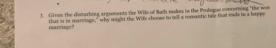 Given the disturbing arguments the Wife of Bath makes in the Prologue concerning "the woe 
that is in marriage," why might the Wife choose to tell a romantic tale that ends in a happy 
marriage?