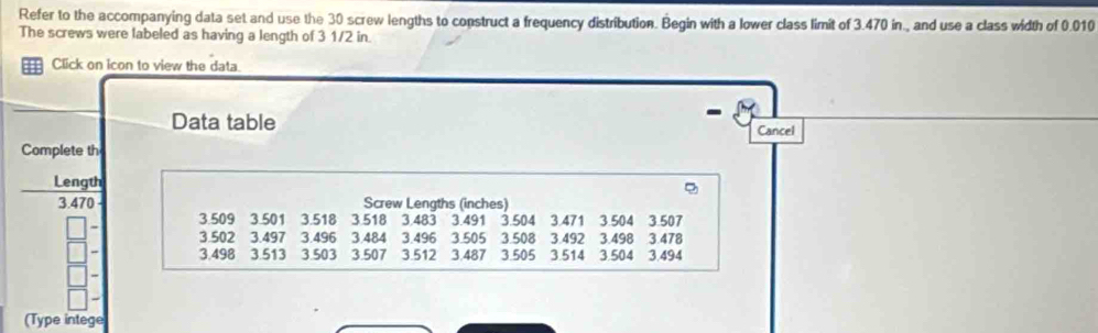 Refer to the accompanying data set and use the 30 screw lengths to construct a frequency distribution. Begin with a lower class limit of 3.470 in., and use a class width of 0.010
The screws were labeled as having a length of 3 1/2 in. 
Click on icon to view the data. 
- 
Data table Cancel 
Complete th 
Length
3.470 Screw Lengths (inches)
3.509 3.501 3.518 3.518 3,483 3.491 3.504 3.471 3.504 3.507
- 3.502 3.497 3.496 3.484 3.496 3.505 3.508 3.492 3.498 3.478
- 3.498 3.513 3.503 3.507 3.512 3.487 3.505 3.514 3.504 3.494
- 
(Type intege