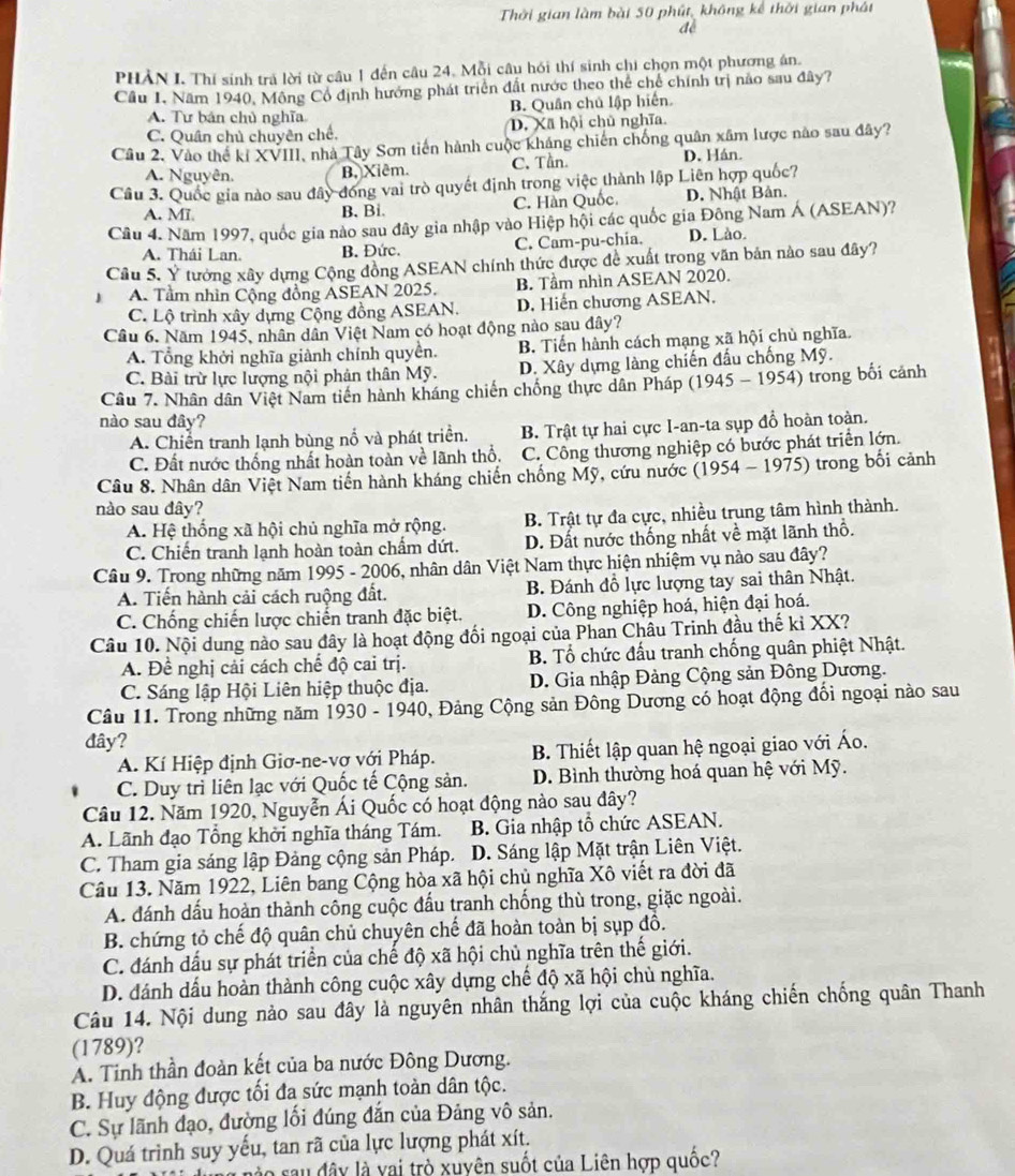 Thời gian làm bài 50 phút, không kế thời gian phát
ao
PHẢN I. Thí sinh trả lời từ câu 1 đến câu 24. Mỗi câu hồi thí sinh chi chọn một phương án.
Cầu 1, Năm 1940, Mông Cổ định hướng phát triển đất nước theo thể chế chính trị não sau đây?
A. Tư bản chủ nghĩa B. Quân chủ lập hiến.
C. Quân chủ chuyên chế. D. Xã hội chủ nghĩa.
Câu 2. Vào thể kí XVIII, nhà Tây Sơn tiên hành cuộc kháng chiến chống quân xâm lược nào sau đây?
A. Nguyên. B, Xiêm. C. Tần. D. Hán.
Câu 3. Quốc gia nào sau đây đóng vai trò quyết định trong việc thành lập Liên hợp quốc?
A. Mī B. Bi C. Hàn Quốc. D. Nhật Bản.
Câu 4. Năm 1997, quốc gia nào sau đây gia nhập vào Hiệp hội các quốc gia Đông Nam Á (ASEAN)?
A. Thái Lan. B. Đức. C. Cam-pu-chia. D. Lào.
Cầu 5. Ý tưởng xây dựng Cộng đồng ASEAN chính thức được đề xuất trong văn bản nào sau đây?
A. Tầm nhìn Cộng đồng ASEAN 2025. B. Tầm nhìn ASEAN 2020.
C. Lộ trình xây dựng Cộng đồng ASEAN. D. Hiến chương ASEAN.
Câu 6. Năm 1945, nhân dân Việt Nam có hoạt động nào sau đây?
A. Tổng khởi nghĩa giành chính quyền. B. Tiến hành cách mạng xã hội chủ nghĩa.
C. Bài trừ lực lượng nội phản thân Mỹ. D. Xây dựng làng chiến đấu chống Mỹ.
Câu 7. Nhân dân Việt Nam tiền hành kháng chiến chống thực dân Pháp (1945 - 1954) trong bối cánh
nào sau đây?
A. Chiến tranh lạnh bùng nổ và phát triển. B. Trật tự hai cực I-an-ta sụp đồ hoàn toàn.
C. Đất nước thống nhất hoàn toàn về lãnh thổ, C. Công thương nghiệp có bước phát triển lớn.
Câu 8. Nhân dân Việt Nam tiến hành kháng chiến chống Mỹ, cứu nước (1954 - 1975) trong bối cảnh
nào sau đây?
A. Hệ thống xã hội chủ nghĩa mở rộng. B. Trật tự đa cực, nhiều trung tâm hình thành.
C. Chiến tranh lạnh hoàn toàn chẩm dứt. D. Đất nước thống nhất về mặt lãnh thổ.
Câu 9. Trong những năm 1995 - 2006, nhân dân Việt Nam thực hiện nhiệm vụ nào sau đây?
A. Tiến hành cải cách ruộng đất. B. Đánh đồ lực lượng tay sai thân Nhật.
C. Chống chiến lược chiến tranh đặc biệt. D. Công nghiệp hoá, hiện đại hoá.
Câu 10. Nội dung nào sau đây là hoạt động đối ngoại của Phan Châu Trinh đầu thế kỉ XX?
A. Để nghị cải cách chế độ cai trị. B. Tổ chức đấu tranh chống quân phiệt Nhật.
C. Sáng lập Hội Liên hiệp thuộc địa.  D. Gia nhập Đảng Cộng sản Đông Dương.
Câu 11. Trong những năm 1930 - 1940, Đảng Cộng sản Đông Dương có hoạt động đối ngoại nào sau
đây?
A. Kí Hiệp định Giơ-ne-vơ với Pháp. B. Thiết lập quan hệ ngoại giao với Áo.
C. Duy trì liên lạc với Quốc tế Cộng sản. D. Bình thường hoá quan hệ với Mỹ.
Câu 12. Năm 1920, Nguyễn Ái Quốc có hoạt động nào sau đây?
A. Lãnh đạo Tổng khởi nghĩa tháng Tám. B. Gia nhập tổ chức ASEAN.
C. Tham gia sáng lập Đảng cộng sản Pháp. a  D. Sáng lập Mặt trận Liên Việt.
Câu 13. Năm 1922, Liên bang Cộng hòa xã hội chủ nghĩa Xô viết ra đời đã
A. đánh dấu hoàn thành công cuộc đấu tranh chống thù trong, giặc ngoài.
B. chứng tỏ chế độ quân chủ chuyên chế đã hoàn toàn bị sụp đồ.
C. đánh dấu sự phát triển của chế độ xã hội chủ nghĩa trên thế giới.
D. đánh dấu hoàn thành công cuộc xây dựng chế độ xã hội chù nghĩa.
Câu 14. Nội dung nào sau đây là nguyên nhân thắng lợi của cuộc kháng chiến chống quân Thanh
(1789)?
A. Tinh thần đoàn kết của ba nước Đông Dương.
B. Huy động được tối đa sức mạnh toàn dân tộc.
C. Sự lãnh đạo, đường lối đúng đắn của Đảng vô sản.
D. Quá trình suy yếu, tan rã của lực lượng phát xít.
nào sau đây là vai trò xuyên suốt của Liên hợp quốc?