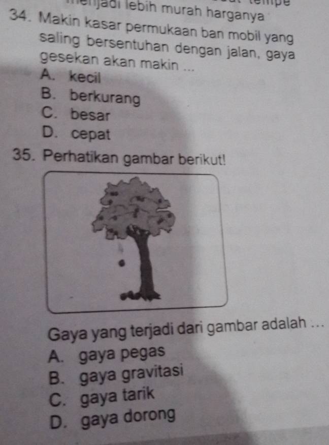 tempe
len jaðí lebih murah harganya
34. Makin kasar permukaan ban mobil yang
saling bersentuhan dengan jalan, gaya
gesekan akan makin ...
A. kecil
B. berkurang
C. besar
D. cepat
35. Perhatikan gambar berikut!
Gaya yang terjadi dari gambar adalah ...
A. gaya pegas
B. gaya gravitasi
C. gaya tarik
D. gaya dorong