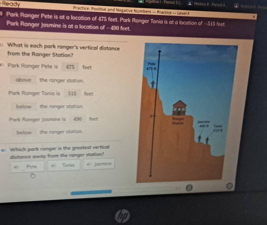 Algebra I - Period 3 ( * History 8 - Period 4 *7 Science 8 Perio
Ready Practice: Positive and Negative Numbers — Practice — Level F
×
Park Ranger Pete is at a location of 475 feet. Park Ranger Tonia is at a location of −515 feet.
Park Ranger Jasmine is at a location of −490 feet.
What is each park ranger's vertical distance
from the Ranger Station?
Park Ranger Pete is 475 feet
above the ranger station.
Park Ranger Tonia is 515 feet
below the ranger station.
Park Ranger Jasmine is 490 feet
below the ranger station.
Which park ranger is the greatest vertical
distance away from the ranger station?
Pete « Tonio Josmine