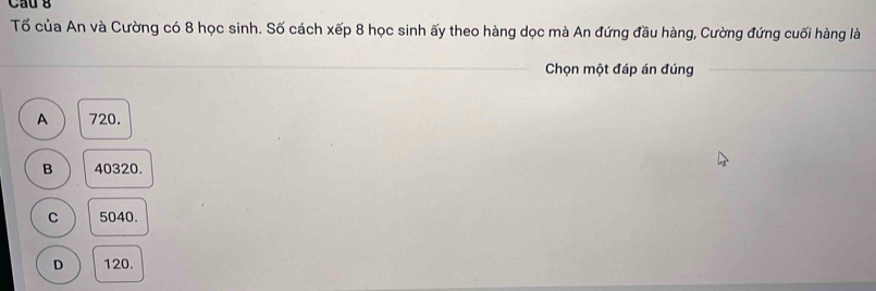 Cầu g
Tố của An và Cường có 8 học sinh. Số cách xếp 8 học sinh ấy theo hàng dọc mà An đứng đầu hàng, Cường đứng cuối hàng là
_
Chọn một đáp án đúng_
A 720.
B 40320.
C 5040.
D 120.