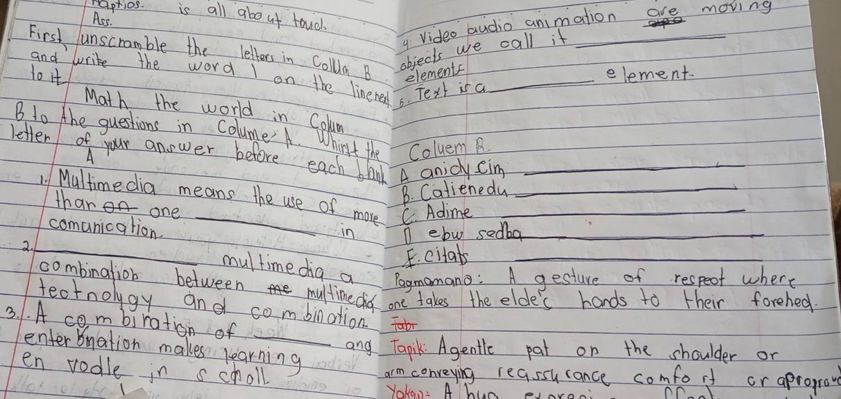 aprios. is all about toucl.
Ass.
y video audio animation are moving
First unscramble the letters in Collum B objects we call it_
1o it _element.
elements
and Write the word I on the linere 6. Text is a
Math the world in Colum
B to the questions in Colume A. W
hirst the Coluem B
letter of your anower before each blad A anicly Cim_
B. Catienedu
1 Multime dia means the use of more C. Adime
thar one
comunication.
in
_
2. n elw sedba_
E. citab
multime dig a Pagmomano: A gesture of respect where
combination between multimedis one takes the elde's hands to their forehed
tectnolygy and combination.
3. 1. A combiration of
enterbnation makes learning
and Tapik Agentle pat on the shoulder or
en vodle in scholl arm conveying reassucance comforf or aprogrove
Yokan: A hun eJore
nn