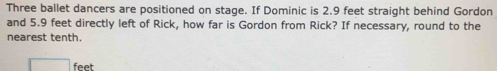 Three ballet dancers are positioned on stage. If Dominic is 2.9 feet straight behind Gordon 
and 5.9 feet directly left of Rick, how far is Gordon from Rick? If necessary, round to the 
nearest tenth.
feet