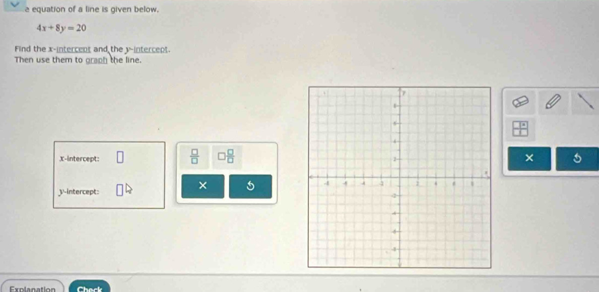 equation of a line is given below.
4x+8y=20
Find the x -intercent and the y-intercept. 
Then use them to graph the line.
 □ /□   □  □ /□   
x-intercept: 
× 
× 
y-intercept: 
Explanation Check