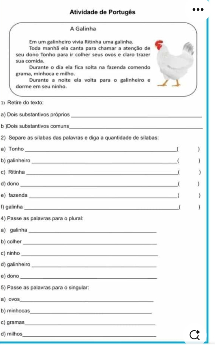 Atividade de Portugês 
A Galinha 
Em um galinheiro vivia Ritinha uma galinha. 
Toda manhã ela canta para chamar a atenção de 
seu dono Tonho para ir colher seus ovos e claro trazer 
sua comida. 
Durante o dia ela fica solta na fazenda comendo 
grama, minhoca e milho. 
Durante a noite ela volta para o galinheiro e 
dorme em seu ninho. 
1) Retire do texto: 
a) Dois substantivos próprios_ 
b )Dois substantivos comuns_ 
2) Separe as sílabas das palavras e diga a quantidade de sílabas: 
a) Tonho _( ) 
b) galinheiro _( ) 
c) Ritinha _( ) 
d) dono _( ) 
e) fazenda _( 
f) galinha _) 
4) Passe as palavras para o plural: 
a) galinha_ 
b) colher_ 
c) ninho_ 
d) galinheiro_ 
e) dono_ 
5) Passe as palavras para o singular: 
a) ovos_ 
b) minhocas_ 
c) gramas_ 
d) milhos_