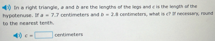 In a right triangle, a and b are the lengths of the legs and c is the length of the 
hypotenuse. If a=7.7 centimeters and b=2.8 centimeters, what is c? If necessary, round 
to the nearest tenth.
c=□ centimeters