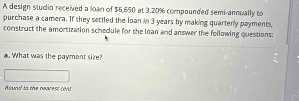 A design studio received a loan of $6,650 at 3.20% compounded semi-annually to 
purchase a camera. If they settled the loan in 3 years by making quarterly payments, 
construct the amortization schedule for the loan and answer the following questions: 
a. What was the payment size? 
Round to the nearest cent