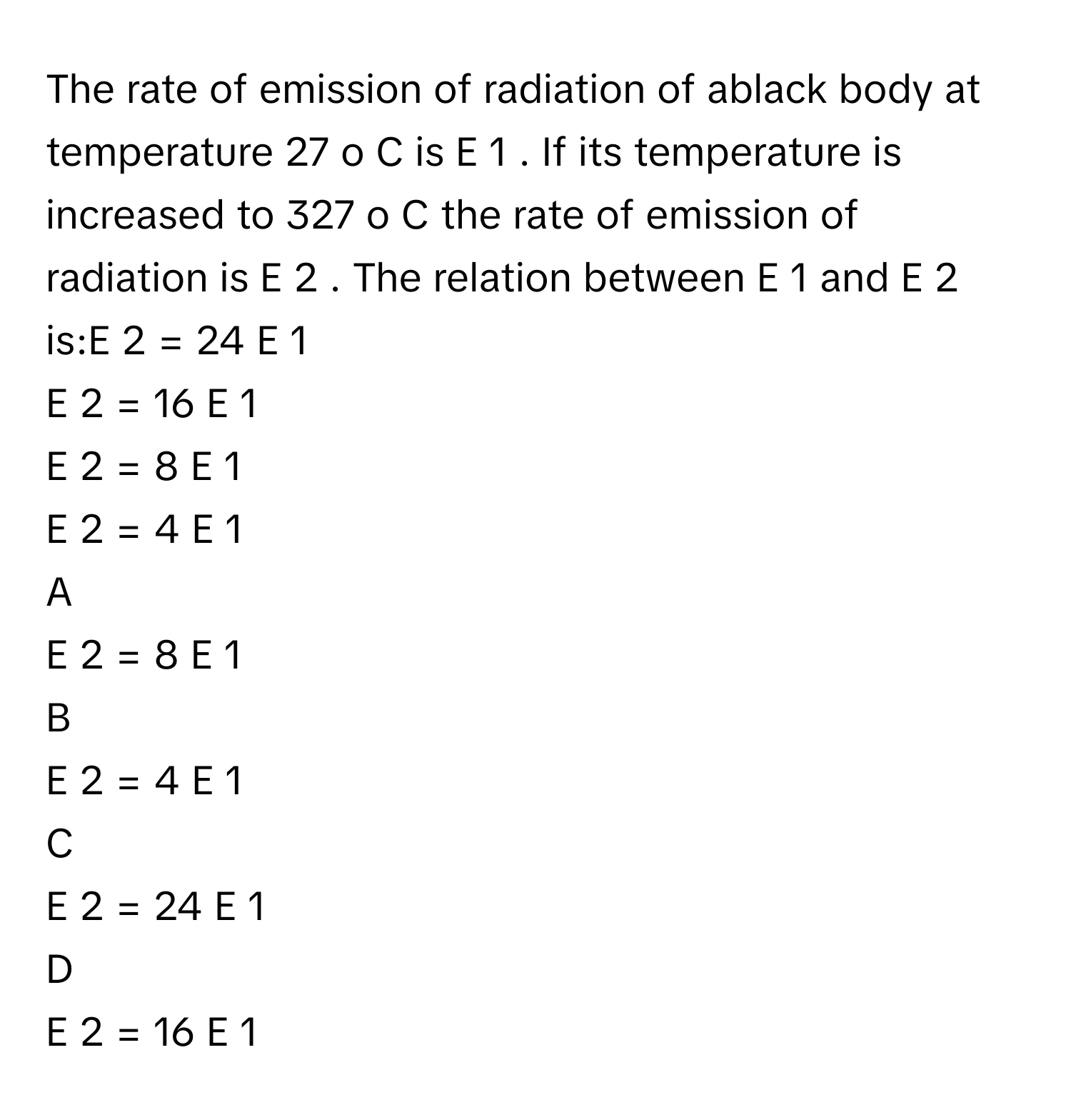 The rate of emission of radiation of ablack body at temperature 27   o    C      is E   1        . If its temperature is increased to 327   o    C      the rate of emission of radiation is E   2    .      The relation between E   1        and E   2        is:E   2    =  24  E   1       
E   2    =  16  E   1       
E   2    =  8  E   1       
E   2    =  4  E   1       

A  
E   2    =  8  E   1        


B  
E   2    =  4  E   1        


C  
E   2    =  24  E   1        


D  
E   2    =  16  E   1