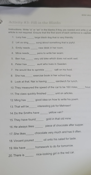 WCIANE 
Activity #3- Fill in the Blanks 
Instructions: Write "a" or "an" in the blanks if they are needed and write @ w 
article is not required. Ensure that the first word of each sentence is capitat 
1. Lucy has _large black dog that is very friendly 
2. Let us sing_ song about something that is joyful. 
3. Emily needs _new desk in her room. 
_ 
4. Mina needs pens to write her exam. 
5. Ben has _very old bike which does not work well. 
6. Peter has_ aunt who lives in Sweden 
7. He would like to sprinkle _salt on his food 
8. She has_ exercise book in her school bag. 
9. Look at that, Nar is having _sandwich for lunch 
10. They measured the speed of the car to be 160 miles_  hour. 
11. The class quickly finished _unit on articles. 
12. Ming has _good idea on how to write his poem. 
13. That will be_ interesting job for Mehreen! 
14. Do the Smiths have _yellow van? 
15. They have found_ gold in that old mine. 
16. He always likes _piece of chocolate after supper. 
17. She likes_ chocolate very much and has it often. 
18. Vincent poured _oil onto his salad for taste. 
19. We have _homework to do for tomorrow. 
20. There is _nice-looking girl in the red car.