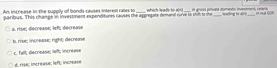 An increase in the supply of bonds causes interest rates to_ which leads to a(n) _ in gross private domestic investment, ceteris leading to a(n) in real GDP.
paribus. This change in investment expenditures causes the aggregate demand curve to shift to the
a. rise; decrease; left; decrease
b. rise; increase; right; decrease
c. fall; decrease; left; increase
d. rise; increase; left; increase