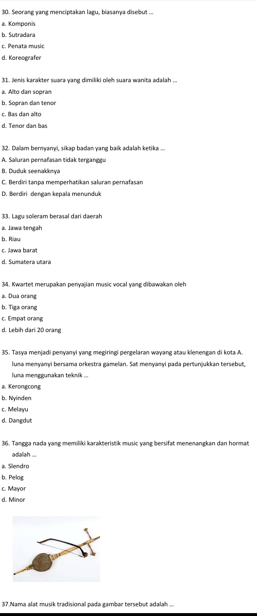 Seorang yang menciptakan lagu, biasanya disebut ...
a. Komponis
b. Sutradara
c. Penata music
d. Koreografer
31. Jenis karakter suara yang dimiliki oleh suara wanita adalah ...
a. Alto dan sopran
b. Sopran dan tenor
c. Bas dan alto
d. Tenor dan bas
32. Dalam bernyanyi, sikap badan yang baik adalah ketika ...
A. Saluran pernafasan tidak terganggu
B. Duduk seenakknya
C. Berdiri tanpa memperhatikan saluran pernafasan
D. Berdiri dengan kepala menunduk
33. Lagu soleram berasal dari daerah
a. Jawa tengah
b. Riau
c. Jawa barat
d. Sumatera utara
34. Kwartet merupakan penyajian music vocal yang dibawakan oleh
a. Dua orang
b. Tiga orang
c. Empat orang
d. Lebih dari 20 orang
35. Tasya menjadi penyanyi yang megiringi pergelaran wayang atau klenengan di kota A.
luna menyanyi bersama orkestra gamelan. Sat menyanyi pada pertunjukkan tersebut,
luna menggunakan teknik ...
a. Kerongcong
b. Nyinden
c. Melayu
d. Dangdut
36. Tangga nada yang memiliki karakteristik music yang bersifat menenangkan dan hormat
adalah ...
a. Slendro
b. Pelog
c. Mayor
d. Minor
37.Nama alat musik tradisional pada gambar tersebut adalah ...