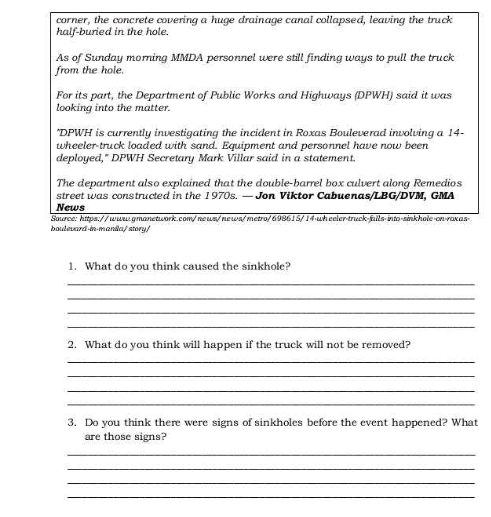 corner, the concrete covering a huge drainage canal collapsed, leaving the truck 
half-buried in the hole. 
As of Sunday morning MMDA personnel were still finding ways to pull the truck 
from the hole. 
For its part, the Department of Public Works and Highways (DPWH) said it was 
looking into the matter. 
*DPWH is currently investigating the incident in Roxas Bouleverad involving a 14 - 
wheeler-truck loaded with sand. Equipment and personnel have now been 
deployed," DPWH Secretary Mark Villar said in a statement. 
The department also explained that the double-barrel box culvert along Remedios 
street was constructed in the 1970s. — Jon Viktor Cabuenas/LBG/DVM, GMA 
News 
Source: https://www.qmanetwork.com/news/news/metro/698615/14-wh eeler-truck-fails-into-sinkhole-on-roxas> 
boulevard-in-manila/story/ 
1. What do you think caused the sinkhole? 
_ 
_ 
_ 
_ 
2. What do you think will happen if the truck will not be removed? 
_ 
_ 
_ 
_ 
3. Do you think there were signs of sinkholes before the event happened? What 
are those signs? 
_ 
_ 
_ 
_