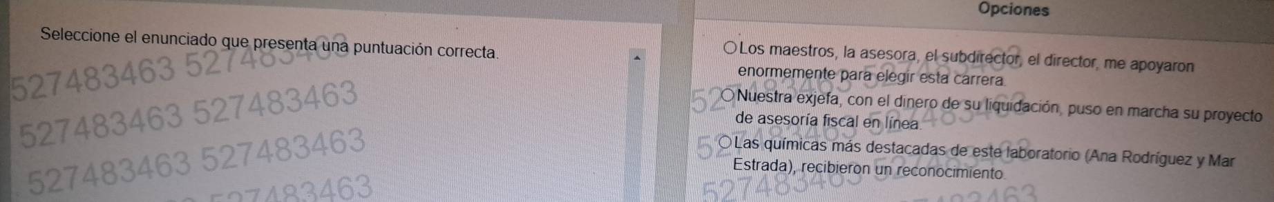 Opciones
Seleccione el enunciado que presenta una puntuación correcta
〇Los maestros, la asesora, el subdirector, el director, me apoyaron
enormemente para elegir esta carrera
Nuestra exjefa, con el dinero de su liquidación, puso en marcha su proyecto
de asesoría fiscal en línea
a
O Las químicas más destacadas de este laboratorio (Ana Rodríguez y Mar
Estrada), recibieron un reconocimiento