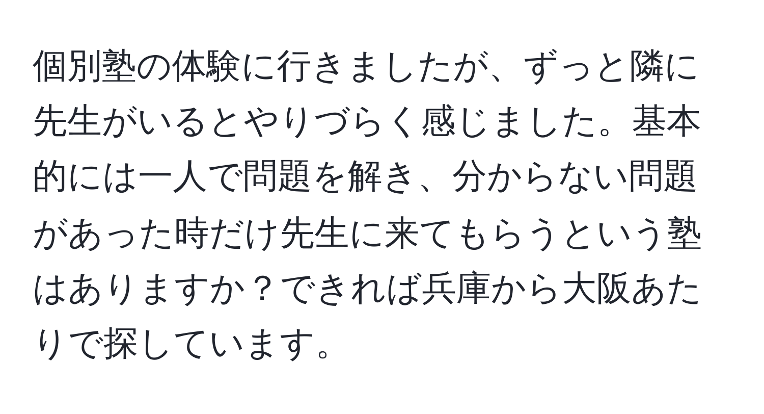 個別塾の体験に行きましたが、ずっと隣に先生がいるとやりづらく感じました。基本的には一人で問題を解き、分からない問題があった時だけ先生に来てもらうという塾はありますか？できれば兵庫から大阪あたりで探しています。