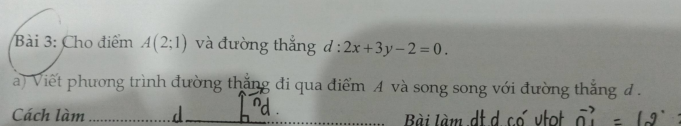 Cho điểm A(2;1) và đường thắng d:2x+3y-2=0. 
a) Viết phương trình đường thắng đi qua điểm A và song song với đường thắng đ . 
Cách làm d Bài làm dt d cơ vtot vector n