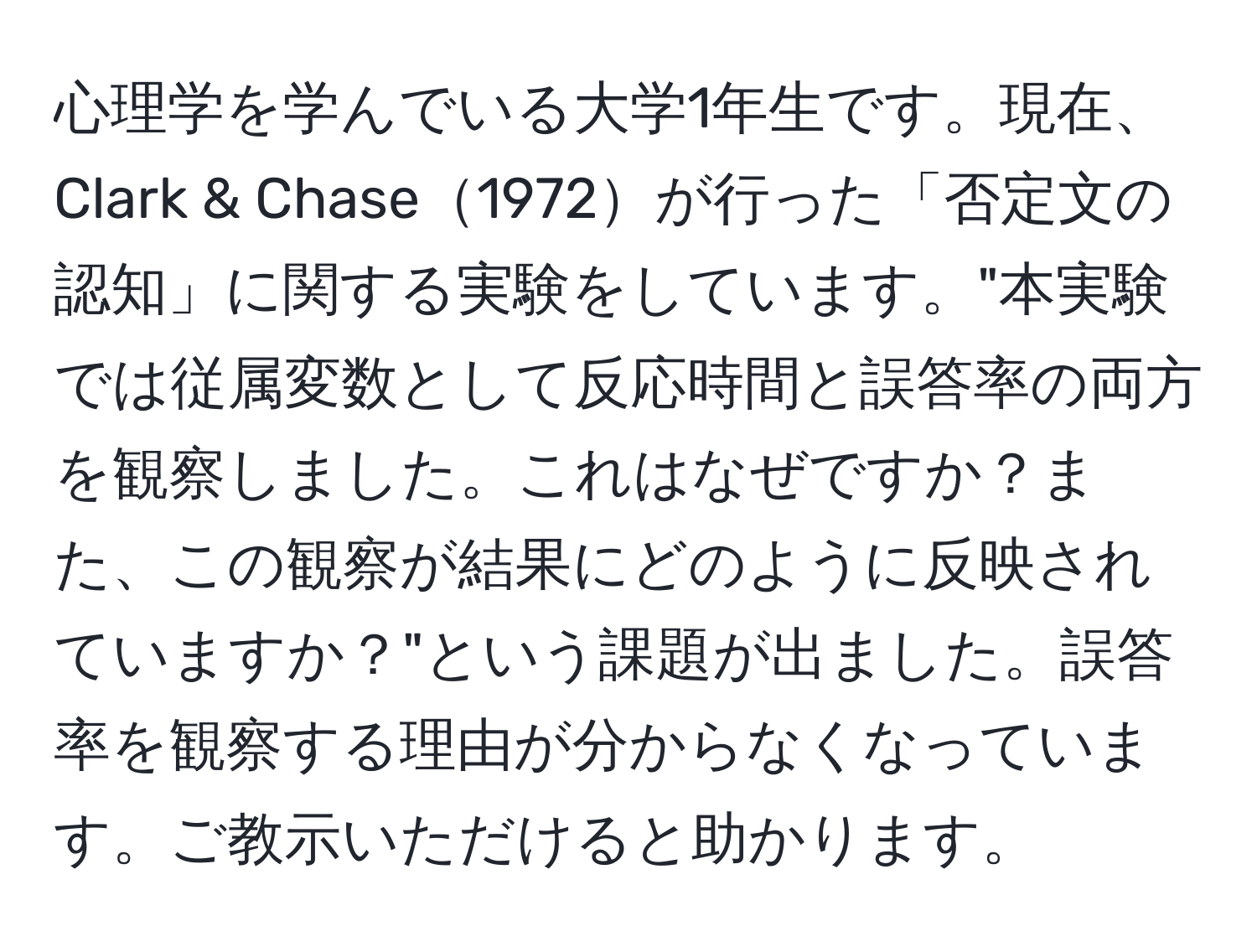 心理学を学んでいる大学1年生です。現在、Clark & Chase1972が行った「否定文の認知」に関する実験をしています。"本実験では従属変数として反応時間と誤答率の両方を観察しました。これはなぜですか？また、この観察が結果にどのように反映されていますか？"という課題が出ました。誤答率を観察する理由が分からなくなっています。ご教示いただけると助かります。