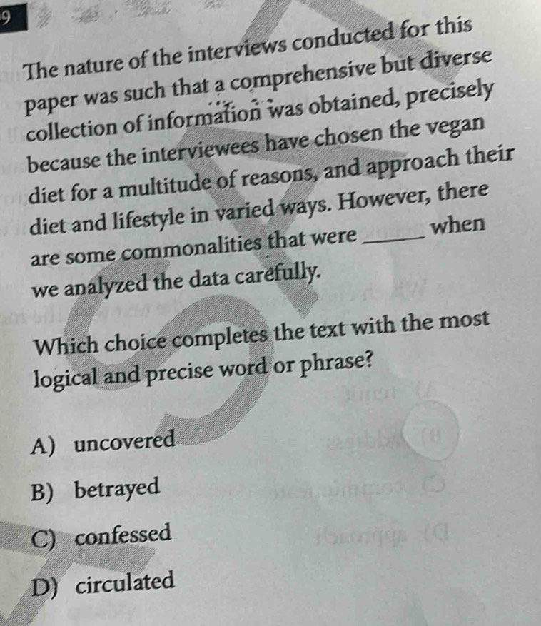 The nature of the interviews conducted for this
paper was such that a comprehensive but diverse
collection of information was obtained, precisely
because the interviewees have chosen the vegan
diet for a multitude of reasons, and approach their
diet and lifestyle in varied ways. However, there
are some commonalities that were _when
we analyzed the data carefully.
Which choice completes the text with the most
logical and precise word or phrase?
A) uncovered
B) betrayed
C) confessed
D) circulated