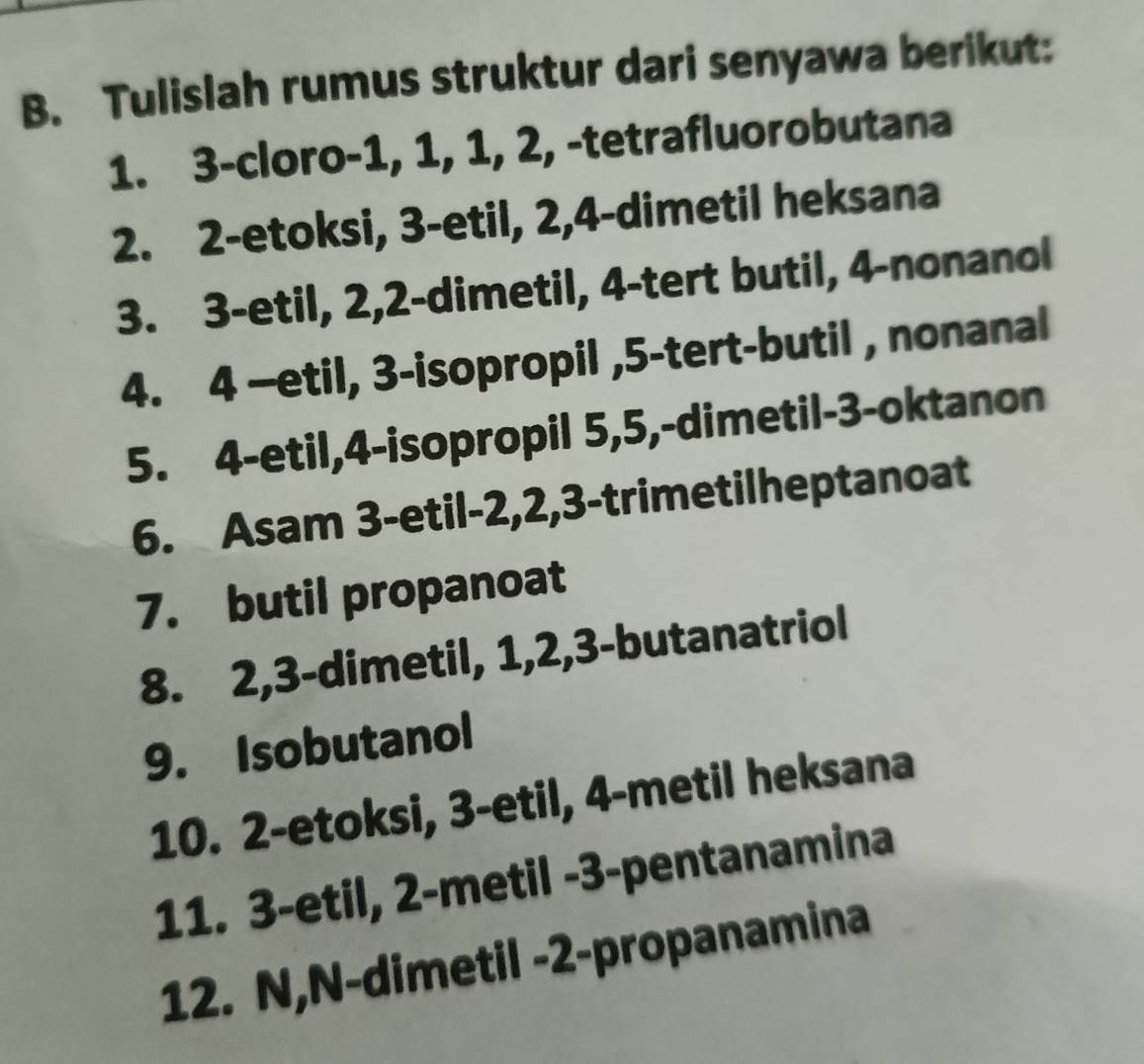 Tulislah rumus struktur dari senyawa berikut: 
1. 3 -cloro- 1, 1, 1, 2, -tetrafluorobutana 
2. 2 -etoksi, 3 -etil, 2, 4 -dimetil heksana 
3. 3 -etil, 2, 2 -dimetil, 4 -tert butil, 4 -nonanol 
4. 4 —etil, 3 -isopropil , 5 -tert-butil , nonanal 
5. 4 -etil, 4 -isopropil 5, 5,-dimetil- 3 -oktanon 
6. Asam 3 -etil- 2, 2, 3 -trimetilheptanoat 
7. butil propanoat 
8. 2, 3 -dimetil, 1, 2, 3 -butanatriol 
9. Isobutanol 
10. 2 -etoksi, 3 -etil, 4 -metil heksana 
11. 3 -etil, 2 -metil - 3 -pentanamina 
12. N,N-dimetil - 2 -propanamina