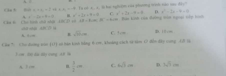 A. 0
Câu 5: Biết x_1+x_2=2 và x_1x_2=-9 Ta có x_1, x_2 là hai nghiệm của phương trình nào sau đây?
A. x^2-2x+9=0 B. x^2+2x+9=0. C. x^2+2x-9=0. D. x^2-2x-9=0. 
Cầâu 6: Cho hình chữ nhật ABCD có AB=8cm : BC=6cm. Bán kính của đường tròn ngoại tiếp hình
chữ nhật ABCD là
B. sqrt(10)cm. C. 5 cm.
A. 6 cm D. | 0 cm.
Cầu 7: Cho đường tròn (O) có bản kính bằng 6 cm, khoảng cách từ tâm O đến dây cung AB là
3 cm. Độ dài dây cung AB là
A. 3 cm B.  3/2 cm. C. 6sqrt(3)cm D. 3sqrt(3)cm