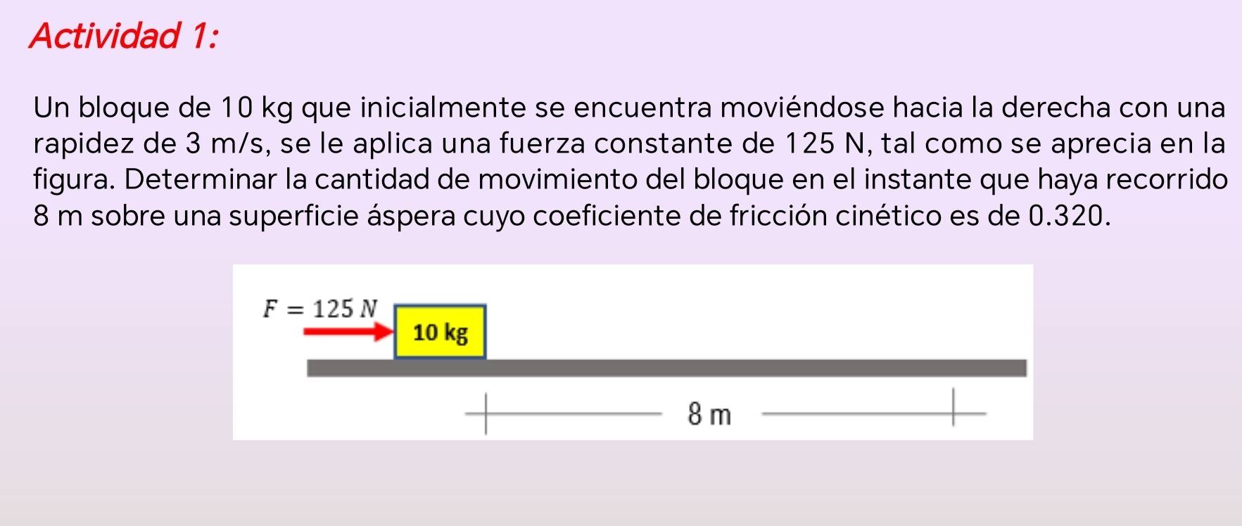 Actividad 1:
Un bloque de 10 kg que inicialmente se encuentra moviéndose hacia la derecha con una
rapidez de 3 m/s, se le aplica una fuerza constante de 125 N, tal como se aprecia en la
figura. Determinar la cantidad de movimiento del bloque en el instante que haya recorrido
8 m sobre una superficie áspera cuyo coeficiente de fricción cinético es de 0.320.