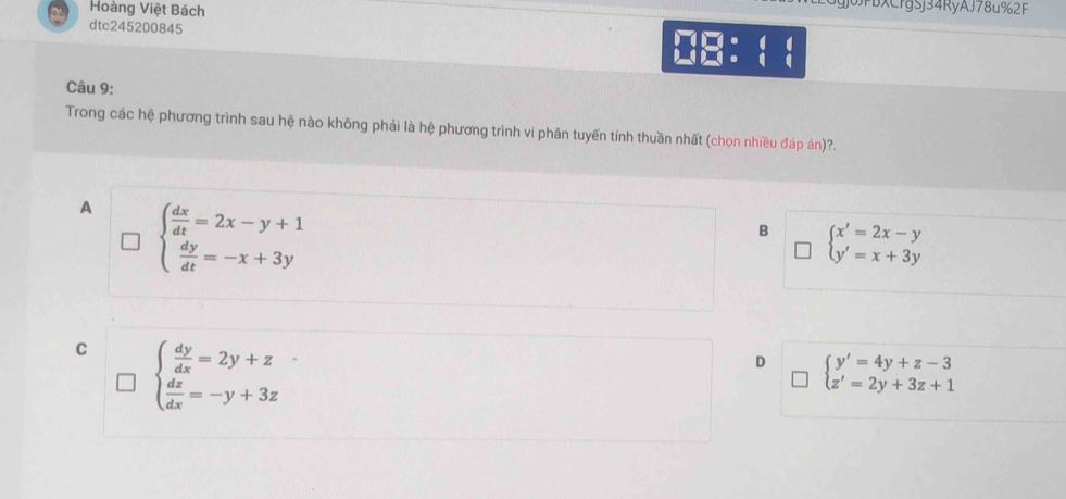 Hoàng Việt Bách
JJPBXCrgSj34RyAJ78u%2F
dtc245200845 0B： 1 1
Câu 9:
Trong các hệ phương trình sau hệ nào không phải là hệ phương trình vi phân tuyến tính thuần nhất (chọn nhiều đáp án)?.
A beginarrayl  dx/dt =2x-y+1  dy/dt =-x+3yendarray.
B beginarrayl x'=2x-y y'=x+3yendarray.
C beginarrayl  dy/dx =2y+z  dz/dx =-y+3zendarray.
D beginarrayl y'=4y+z-3 z'=2y+3z+1endarray.