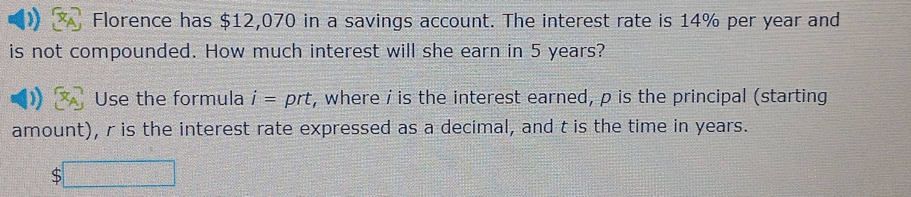 Florence has $12,070 in a savings account. The interest rate is 14% per year and 
is not compounded. How much interest will she earn in 5 years? 
Use the formula i= prt, where / is the interest earned, p is the principal (starting 
amount), r is the interest rate expressed as a decimal, and t is the time in years. 
S