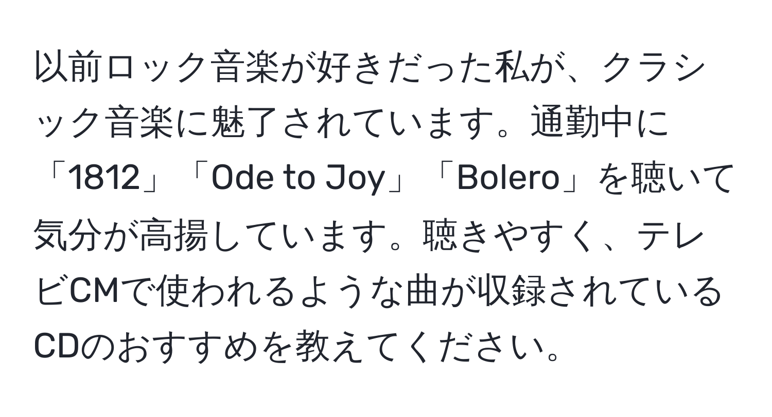 以前ロック音楽が好きだった私が、クラシック音楽に魅了されています。通勤中に「1812」「Ode to Joy」「Bolero」を聴いて気分が高揚しています。聴きやすく、テレビCMで使われるような曲が収録されているCDのおすすめを教えてください。