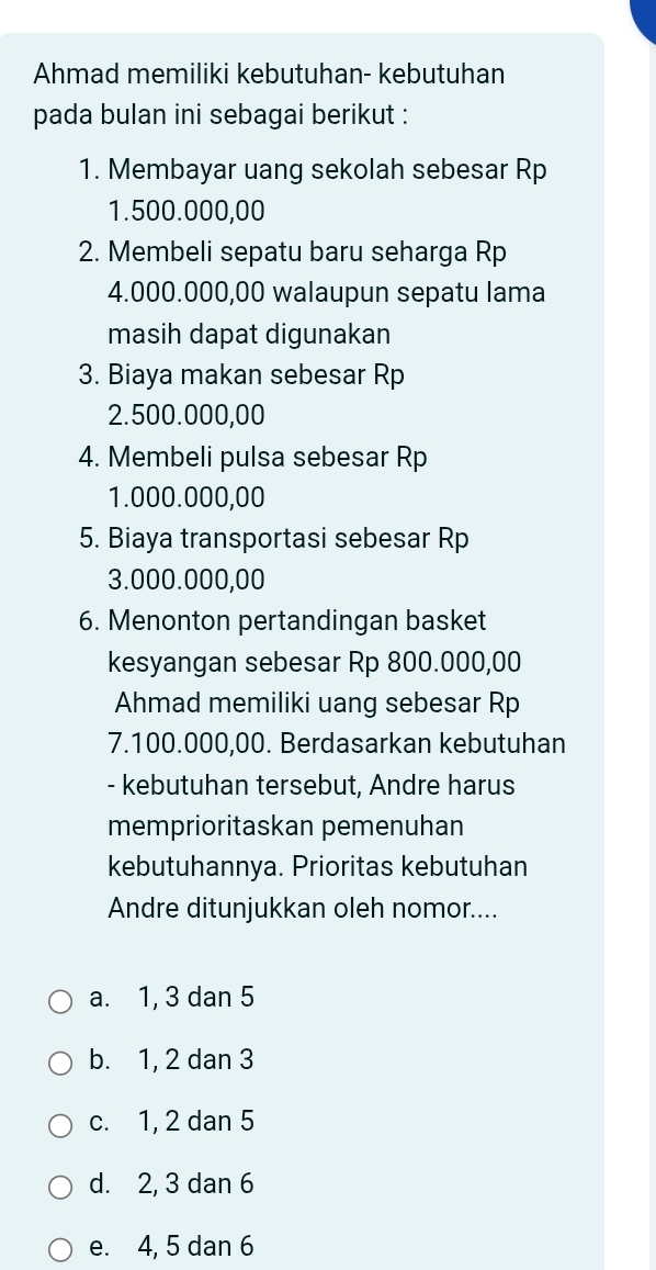 Ahmad memiliki kebutuhan- kebutuhan
pada bulan ini sebagai berikut :
1. Membayar uang sekolah sebesar Rp
1.500.000,00
2. Membeli sepatu baru seharga Rp
4.000.000,00 walaupun sepatu lama
masih dapat digunakan
3. Biaya makan sebesar Rp
2.500.000,00
4. Membeli pulsa sebesar Rp
1.000.000,00
5. Biaya transportasi sebesar Rp
3.000.000,00
6. Menonton pertandingan basket
kesyangan sebesar Rp 800.000,00
Ahmad memiliki uang sebesar Rp
7.100.000,00. Berdasarkan kebutuhan
- kebutuhan tersebut, Andre harus
memprioritaskan pemenuhan
kebutuhannya. Prioritas kebutuhan
Andre ditunjukkan oleh nomor....
a. 1, 3 dan 5
b. 1, 2 dan 3
c. 1, 2 dan 5
d. 2, 3 dan 6
e. 4, 5 dan 6