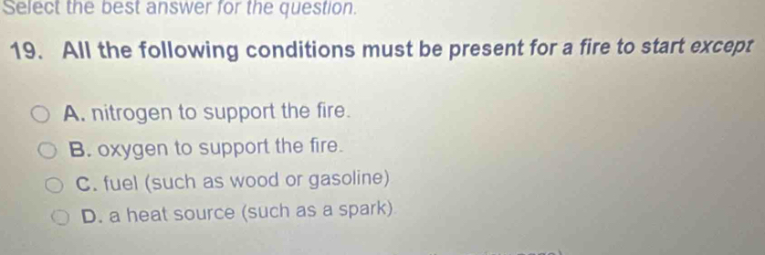 Select the best answer for the question.
19. All the following conditions must be present for a fire to start except
A. nitrogen to support the fire.
B. oxygen to support the fire.
C. fuel (such as wood or gasoline)
D. a heat source (such as a spark)