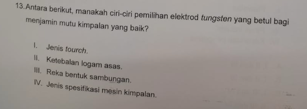 Antara berikut, manakah ciri-ciri pemilihan elektrod tungsten yang betul bagi
menjamin mutu kimpalan yang baik?
I. Jenis tourch.
II. Ketebalan logam asas.
III. Reka bentuk sambungan.
IV. Jenis spesifikasi mesin kimpalan.