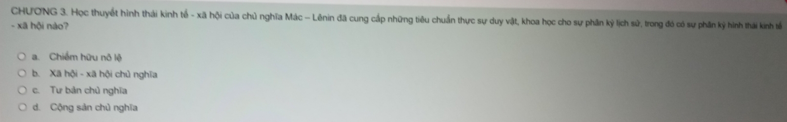 CHƯONG 3. Học thuyết hình thái kinh tế - xã hội của chủ nghĩa Mác - Lênin đã cung cấp những tiêu chuẩn thực sự duy vật, khoa học cho sự phân kỷ lịch sử, trong đó có sự phân kỳ hình thái kinh tế
- xã hội nào?
a. Chiếm hữu nô lệ
b. Xã hội - xã hội chủ nghĩa
c. Tư bản chủ nghĩa
d. Cộng sản chủ nghĩa