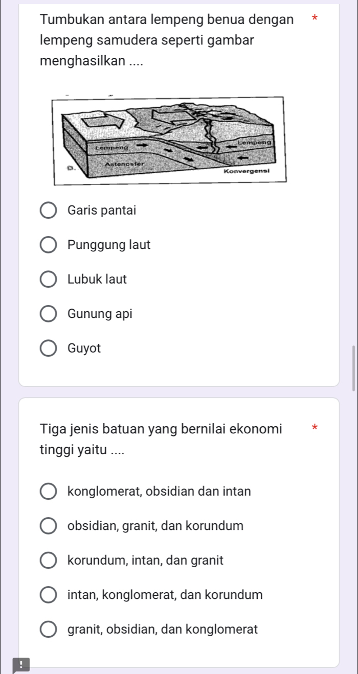 Tumbukan antara lempeng benua dengan *
lempeng samudera seperti gambar
menghasilkan ....
Garis pantai
Punggung laut
Lubuk laut
Gunung api
Guyot
Tiga jenis batuan yang bernilai ekonomi *
tinggi yaitu ....
konglomerat, obsidian dan intan
obsidian, granit, dan korundum
korundum, intan, dan granit
intan, konglomerat, dan korundum
granit, obsidian, dan konglomerat
!