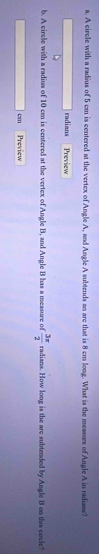A circle with a radius of 5 cm is centered at the vertex of Angle A, and Angle A subtends an arc that is 8 cm long. What is the measure of Angle A in radians? 
radians Preview 
b. A circle with a radius of 10 cm is centered at the vertex of Angle B, and Angle B has a measure of  3π /2  radians. How long is the are subtended by Angle B on this circle?
cm Preview