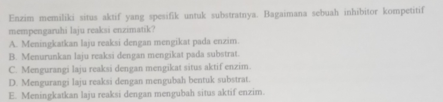 Enzim memiliki situs aktif yang spesifik untuk substratnya. Bagaimana sebuah inhibitor kompetitif
mempengaruhi laju reaksi enzimatik?
A. Meningkatkan laju reaksi dengan mengikat pada enzim.
B. Menurunkan laju reaksi dengan mengikat pada substrat.
C. Mengurangi laju reaksi dengan mengikat situs aktif enzim.
D. Mengurangi laju reaksi dengan mengubah bentuk substrat.
E. Meningkatkan laju reaksi dengan mengubah situs aktif enzim.