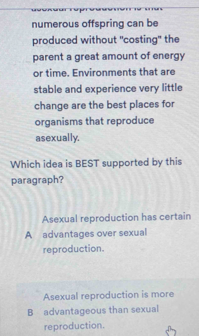 numerous offspring can be
produced without "costing" the
parent a great amount of energy
or time. Environments that are
stable and experience very little
change are the best places for
organisms that reproduce
asexually.
Which idea is BEST supported by this
paragraph?
Asexual reproduction has certain
A advantages over sexual
reproduction.
Asexual reproduction is more
B advantageous than sexual
reproduction.