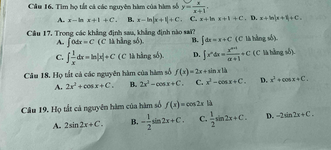 Tìm họ tất cả các nguyên hàm của hàm số y= x/x+1 .
A. x-ln x+1+C. B. x-ln |x+1|+C. C. x+ln x+1+C. D. x+ln |x+1|+C. 
Câu 17. Trong các khẳng định sau, khẳng định nào sai?
A. ∈t 0dx=C (C là hằng số). B. ∈t dx=x+C (C là hằng số).
C. ∈t  1/x dx=ln |x|+C (C là hằng số). D. ∈t x^(alpha)dx= (x^(alpha +1))/alpha +1 +C (C là hằng số).
Câu 18. Họ tất cả các nguyên hàm của hàm số f(x)=2x+sin x1a
A. 2x^2+cos x+C. B. 2x^2-cos x+C. C. x^2-cos x+C. D. x^2+cos x+C. 
Câu 19. Họ tất cả nguyên hàm của hàm số f(x)=cos 2xla
A. 2sin 2x+C. B. - 1/2 sin 2x+C. C.  1/2 sin 2x+C. D. -2sin 2x+C.