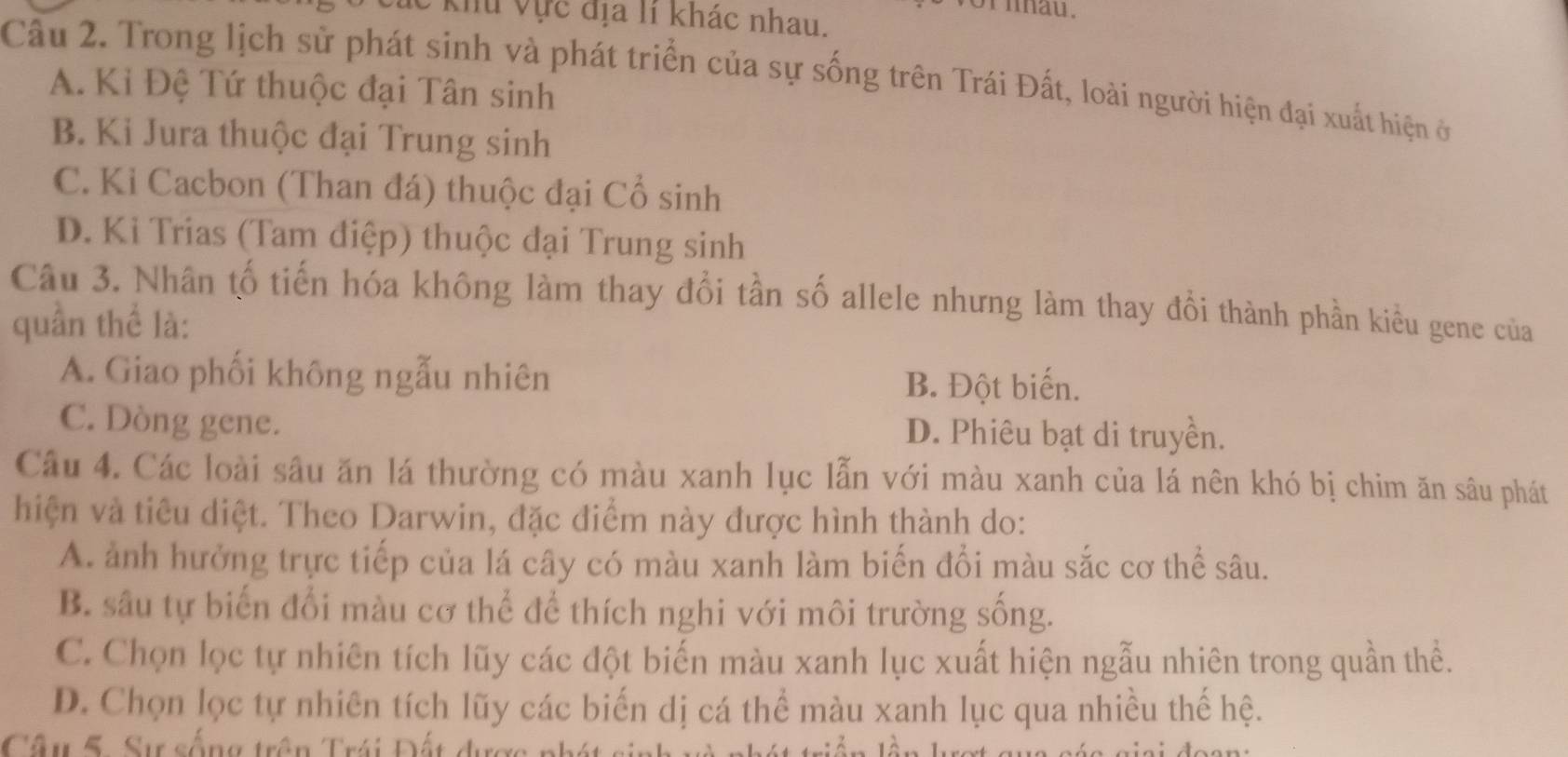 vor iau.
Khu Vực địa lí khác nhau.
Câu 2. Trong lịch sử phát sinh và phát triển của sự sống trên Trái Đất, loài người hiện đại xuất hiện ở
A. Kỉ Đệ Tứ thuộc đại Tân sinh
B. Ki Jura thuộc đại Trung sinh
C. Kỉ Cacbon (Than đá) thuộc đại Cổ sinh
D. Ki Trias (Tam điệp) thuộc đại Trung sinh
Câu 3. Nhân tố tiến hóa không làm thay đổi tần số allele nhưng làm thay đổi thành phần kiểu gene của
quần thể là:
A. Giao phối không ngẫu nhiên B. Đột biến.
C. Dòng gene. D. Phiêu bạt di truyền.
Câu 4. Các loài sâu ăn lá thường có màu xanh lục lẫn với màu xanh của lá nên khó bị chim ăn sâu phát
hiện và tiêu diệt. Theo Darwin, đặc điểm này được hình thành do:
A. ảnh hưởng trực tiếp của lá cây có màu xanh làm biến đổi màu sắc cơ thể sâu.
B. sâu tự biến đổi màu cơ thể để thích nghi với môi trường sống.
C. Chọn lọc tự nhiên tích lũy các đột biến màu xanh lục xuất hiện ngẫu nhiên trong quần thể.
D. Chọn lọc tự nhiên tích lũy các biến dị cá thể màu xanh lục qua nhiều thế hệ.
Câu 5. Sự sống trên Trái Đất được